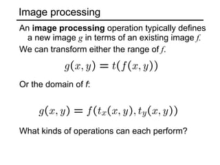 Image processing An  image processing  operation typically defines a new image  g  in terms of an existing image  f. We can transform either the range of  f . Or the domain of  f : What kinds of operations can each perform? 