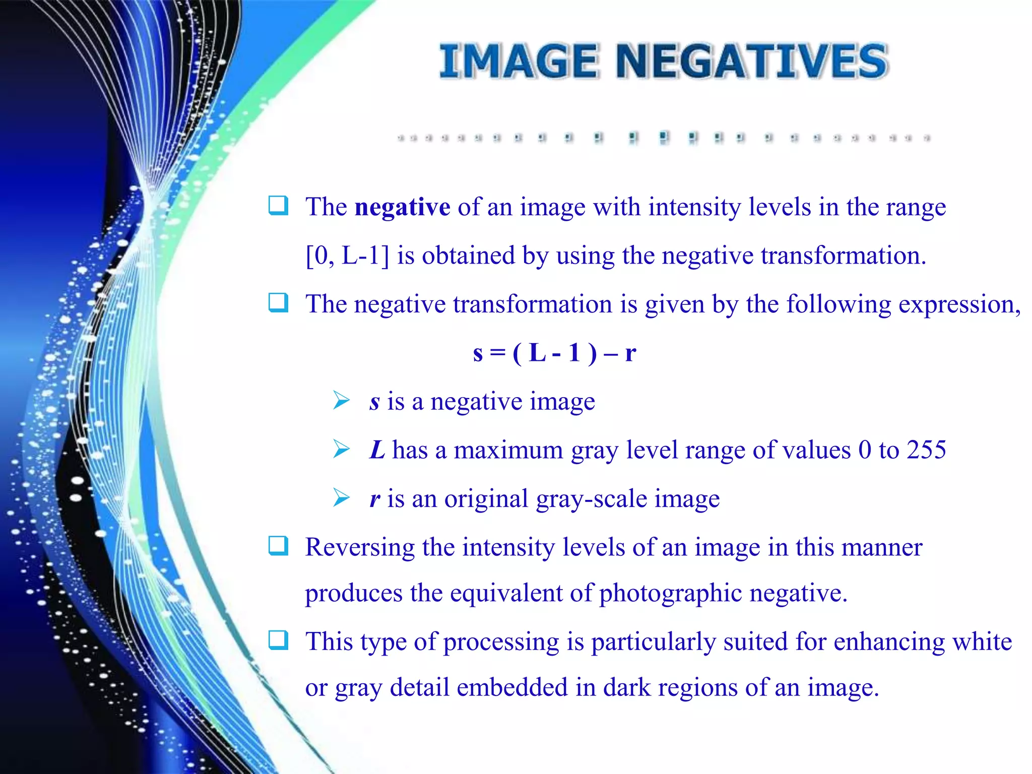  The negative of an image with intensity levels in the range
[0, L-1] is obtained by using the negative transformation.
 The negative transformation is given by the following expression,
s = ( L - 1 ) – r
 s is a negative image
 L has a maximum gray level range of values 0 to 255
 r is an original gray-scale image
 Reversing the intensity levels of an image in this manner
produces the equivalent of photographic negative.
 This type of processing is particularly suited for enhancing white
or gray detail embedded in dark regions of an image.
 