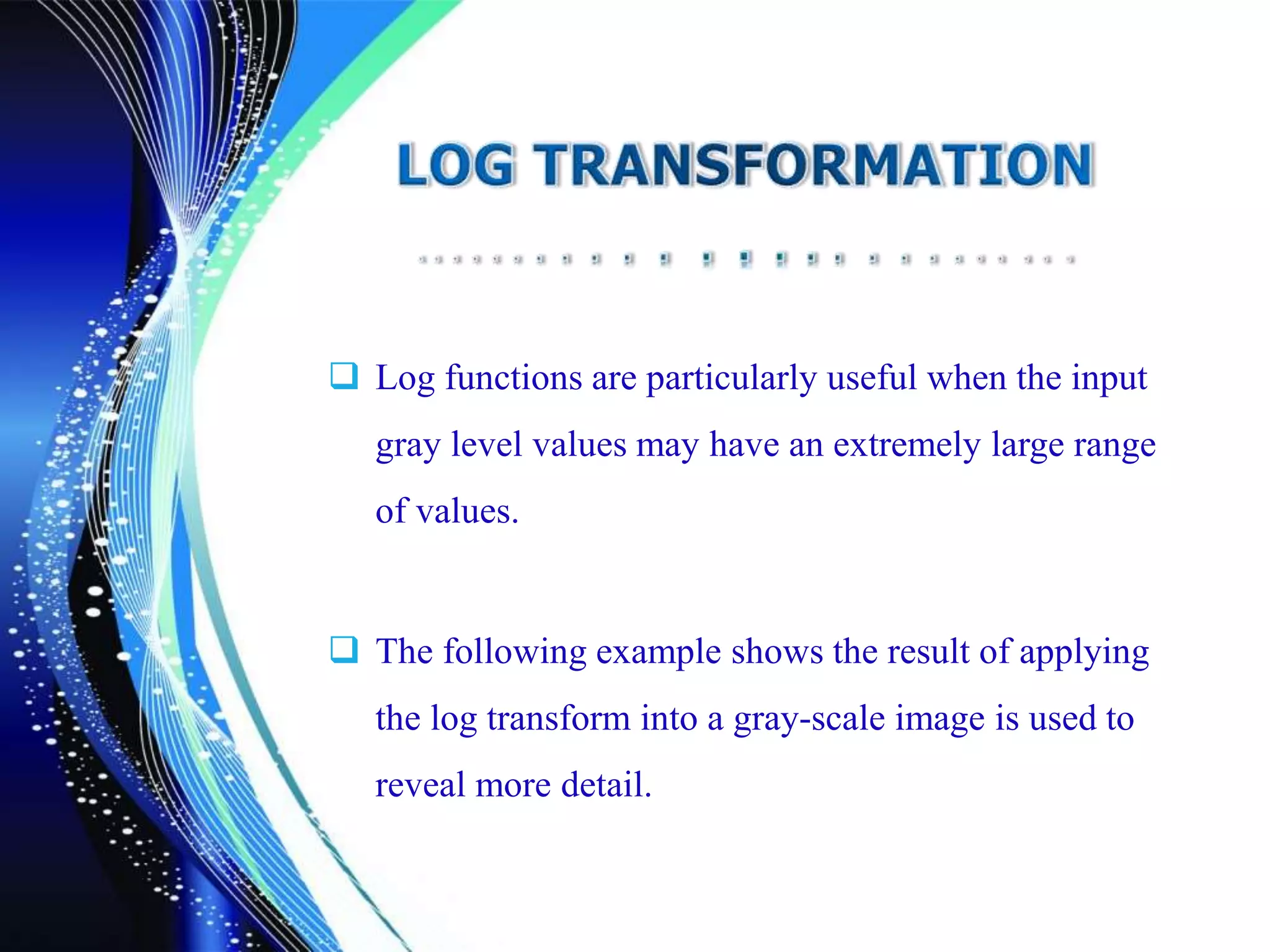  Log functions are particularly useful when the input
gray level values may have an extremely large range
of values.
 The following example shows the result of applying
the log transform into a gray-scale image is used to
reveal more detail.
 