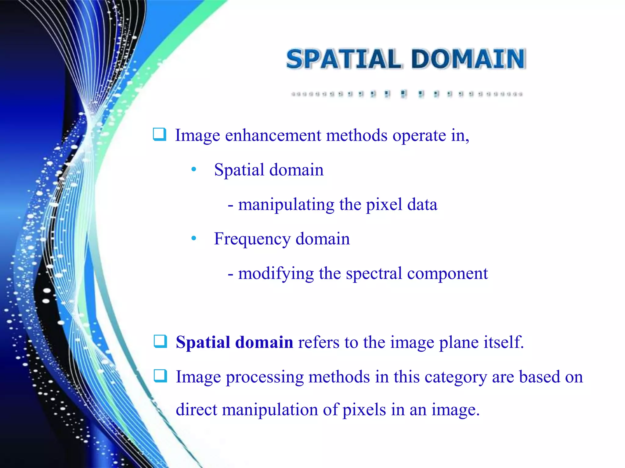  Image enhancement methods operate in,
• Spatial domain
- manipulating the pixel data
• Frequency domain
- modifying the spectral component
 Spatial domain refers to the image plane itself.
 Image processing methods in this category are based on
direct manipulation of pixels in an image.
 