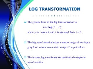  The general form of the log transformation is,
s = c log ( 1 + r )
where, c is constant, and it is assumed that r >= 0.
 The log transformation maps a narrow range of low input
gray level values into a wider range of output values.
 The inverse log transformation performs the opposite
transformation.
 