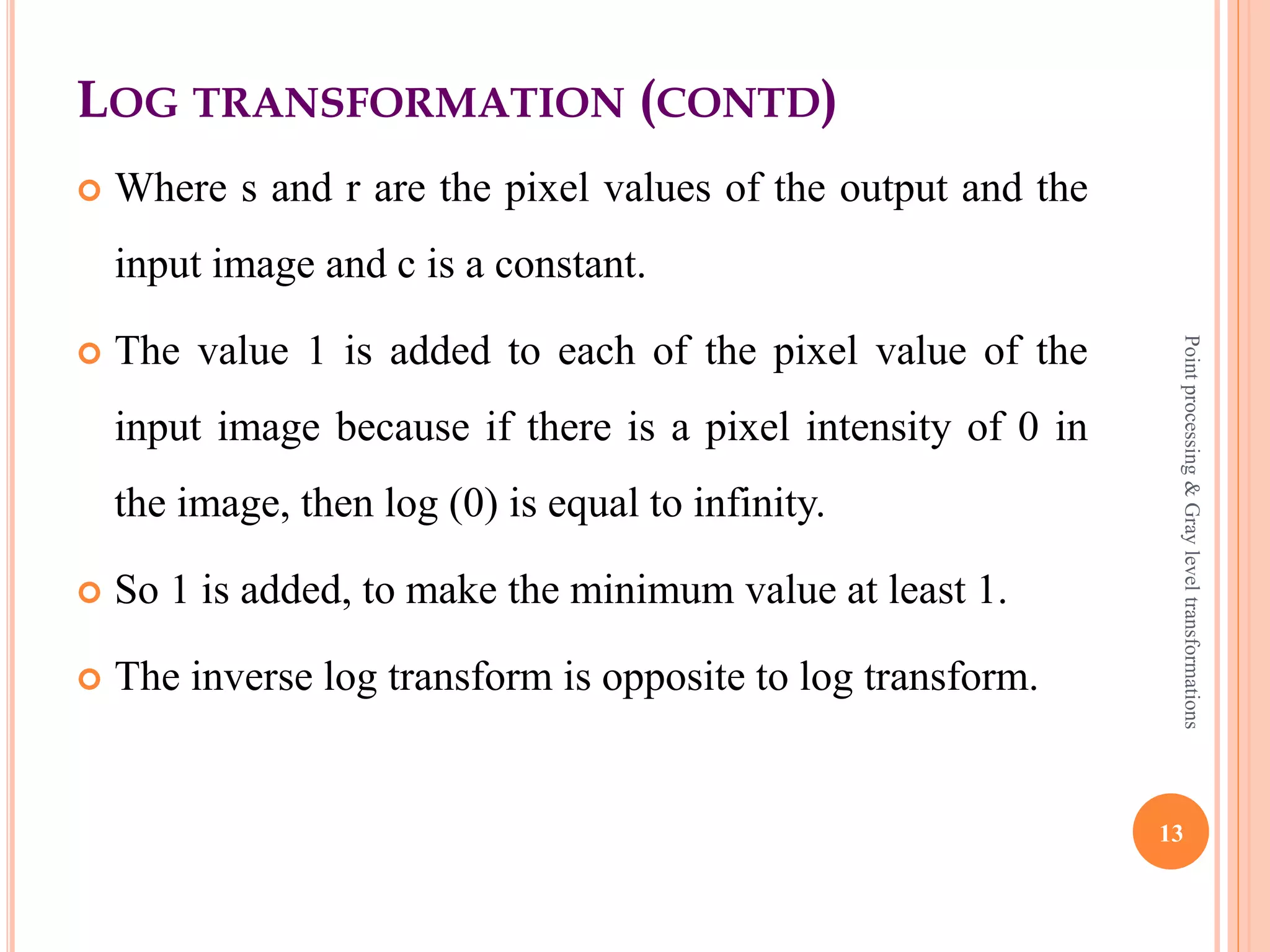 LOG TRANSFORMATION
 This transform is used to expand values of dark pixels
and compress values of bright pixels.
 It maps a narrow range of low level gray scale intensities
into wider range of output values.
 Similarly maps the wide range of high level gray scale
intensities into a narrow range of high level output
values.
 The log transformations can be defined by this formula
s = c log(r + 1)
13
Pointprocessing&Grayleveltransformations
 