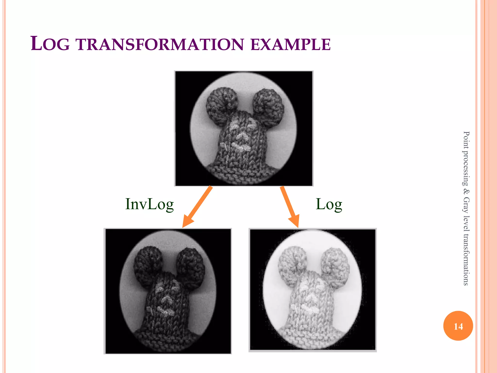 LOG TRANSFORMATION (CONTD)
 Where s and r are the pixel values of the output and the
input image and c is a constant.
 The value 1 is added to each of the pixel value of the
input image because if there is a pixel intensity of 0 in
the image, then log (0) is equal to infinity.
 So 1 is added, to make the minimum value at least 1.
 The inverse log transform is opposite to log transform.
14
Pointprocessing&Grayleveltransformations
 