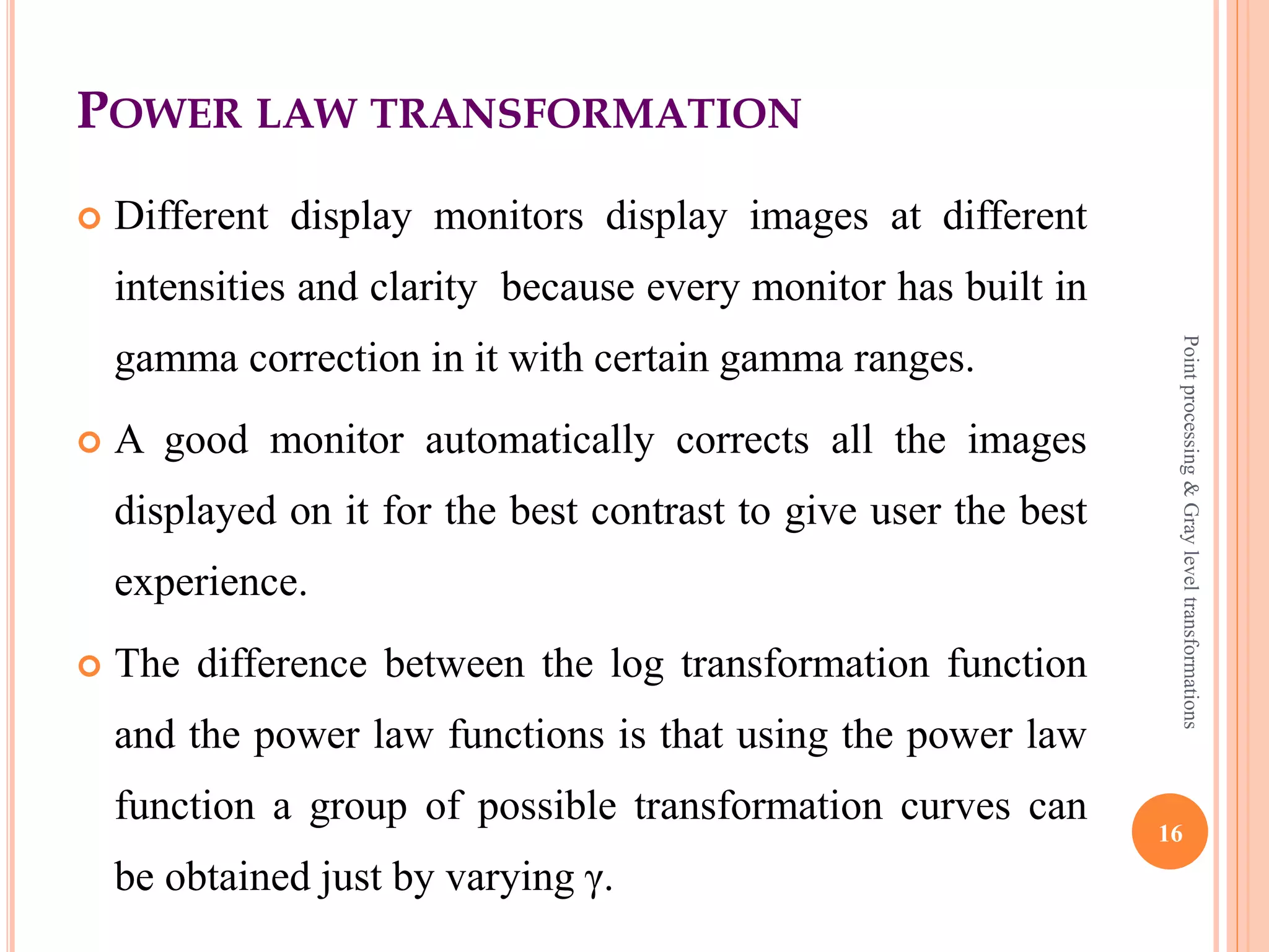 POWER LAW TRANSFORMATION
 This type of transformation is used for enhancing images
for different type of display devices.
 These transformations can be given by,
s=cr^γ
 Here, s is output pixel value, r is the input pixel value, c
and γ are real numbers.
 Variation in the value of γ varies the enhancement of the
images. This technique is commonly called as Gamma
correction. 16
Pointprocessing&Grayleveltransformations
 