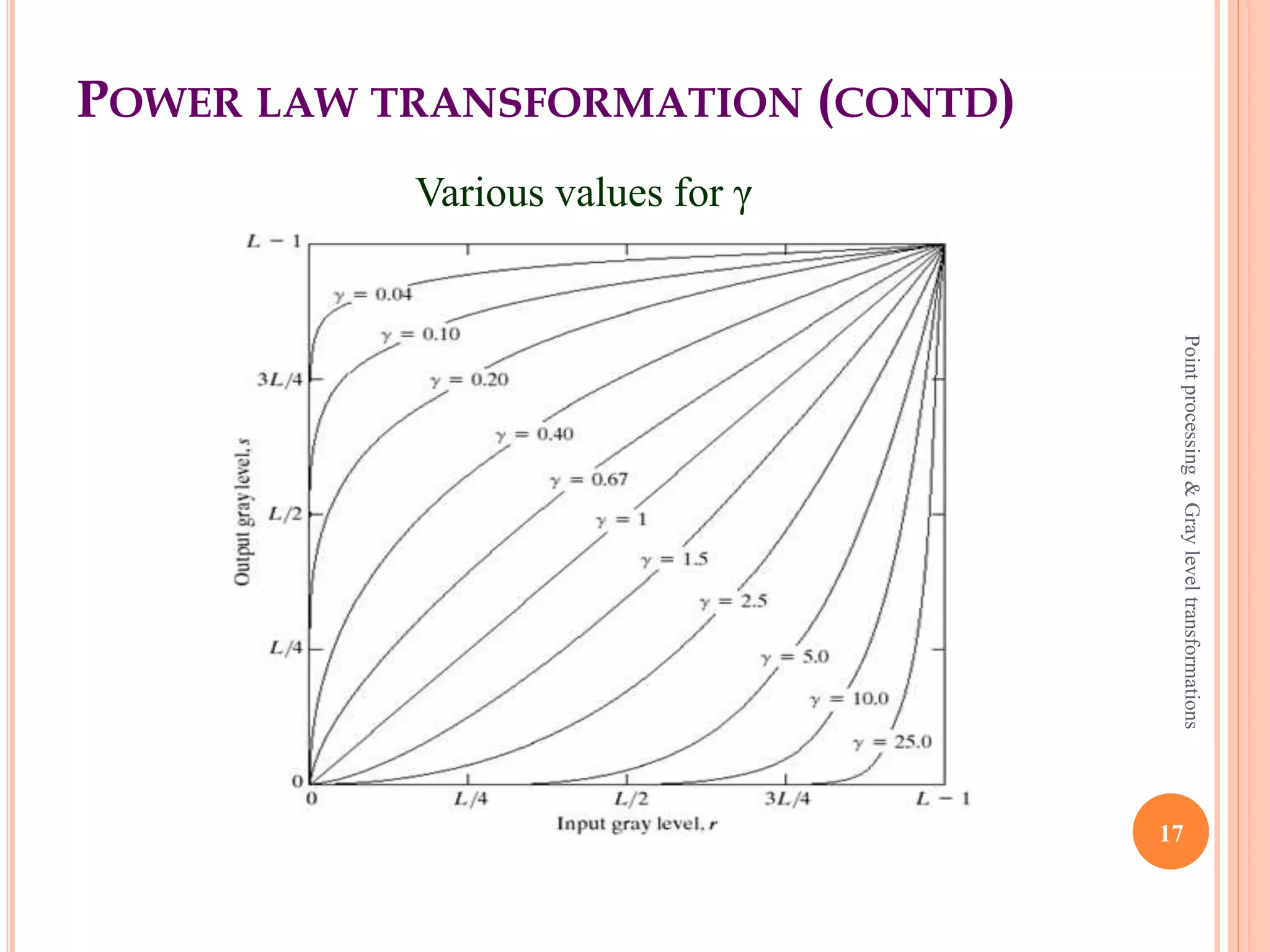 POWER LAW TRANSFORMATION
 Different display monitors display images at different
intensities and clarity because every monitor has built in
gamma correction in it with certain gamma ranges.
 A good monitor automatically corrects all the images
displayed on it for the best contrast to give user the best
experience.
 The difference between the log transformation function
and the power law functions is that using the power law
function a group of possible transformation curves can
be obtained just by varying γ.
17
Pointprocessing&Grayleveltransformations
 
