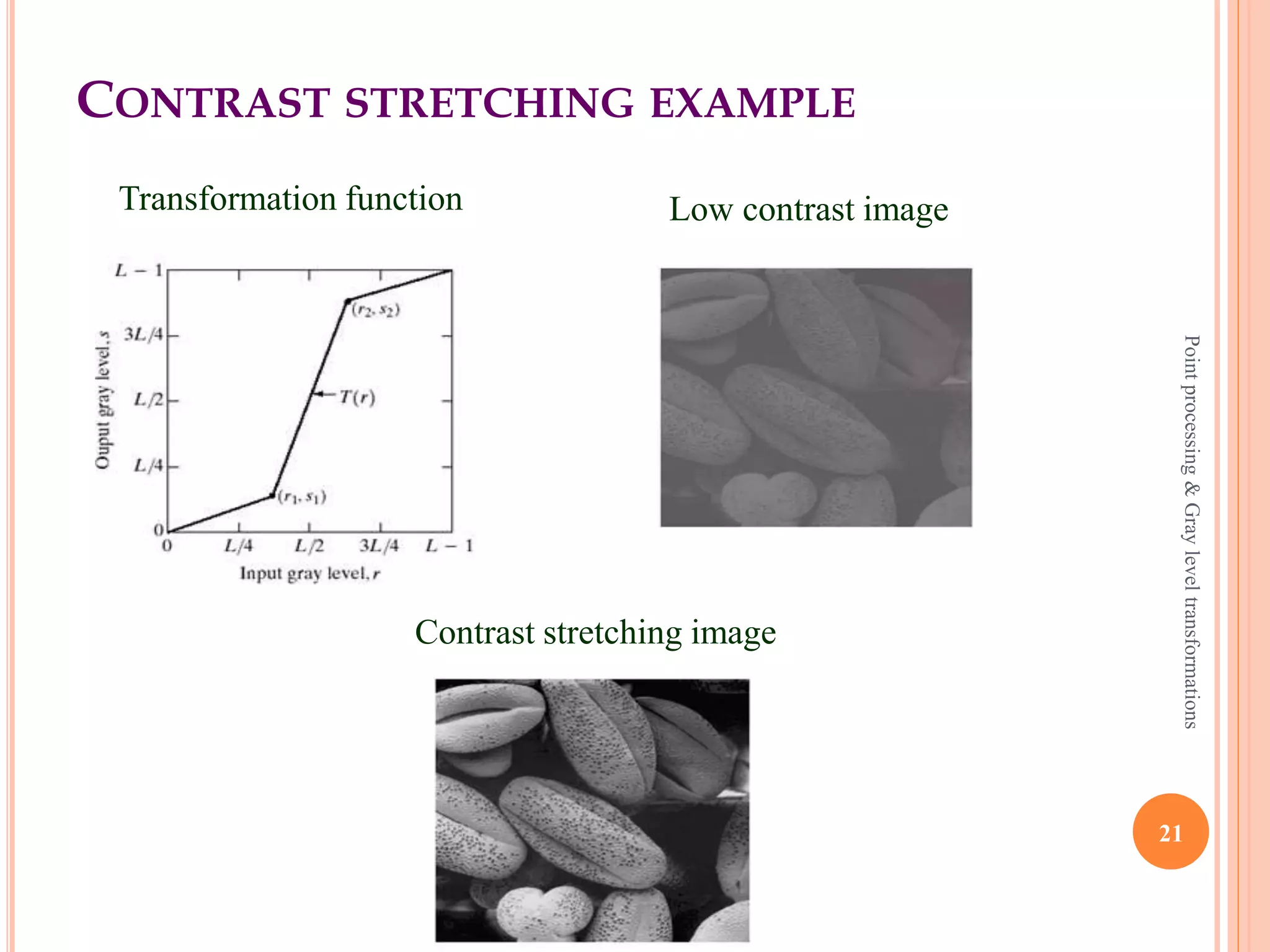CONTRAST STRETCHING
 It enhance the low contrast images.
 Contrast basically the difference between the intensity
values of darker and brighter pixels.
 Contrast stretching is done in 3 ways,
 Multiplying each input pixel intensity value with a
constant scalar.
 Using histogram equivalent.
 Applying a transform which makes dark portion
darker by assigning slope of < 1 and bright portion
brighter by assigning slope of > 1.
21
Pointprocessing&Grayleveltransformations
 