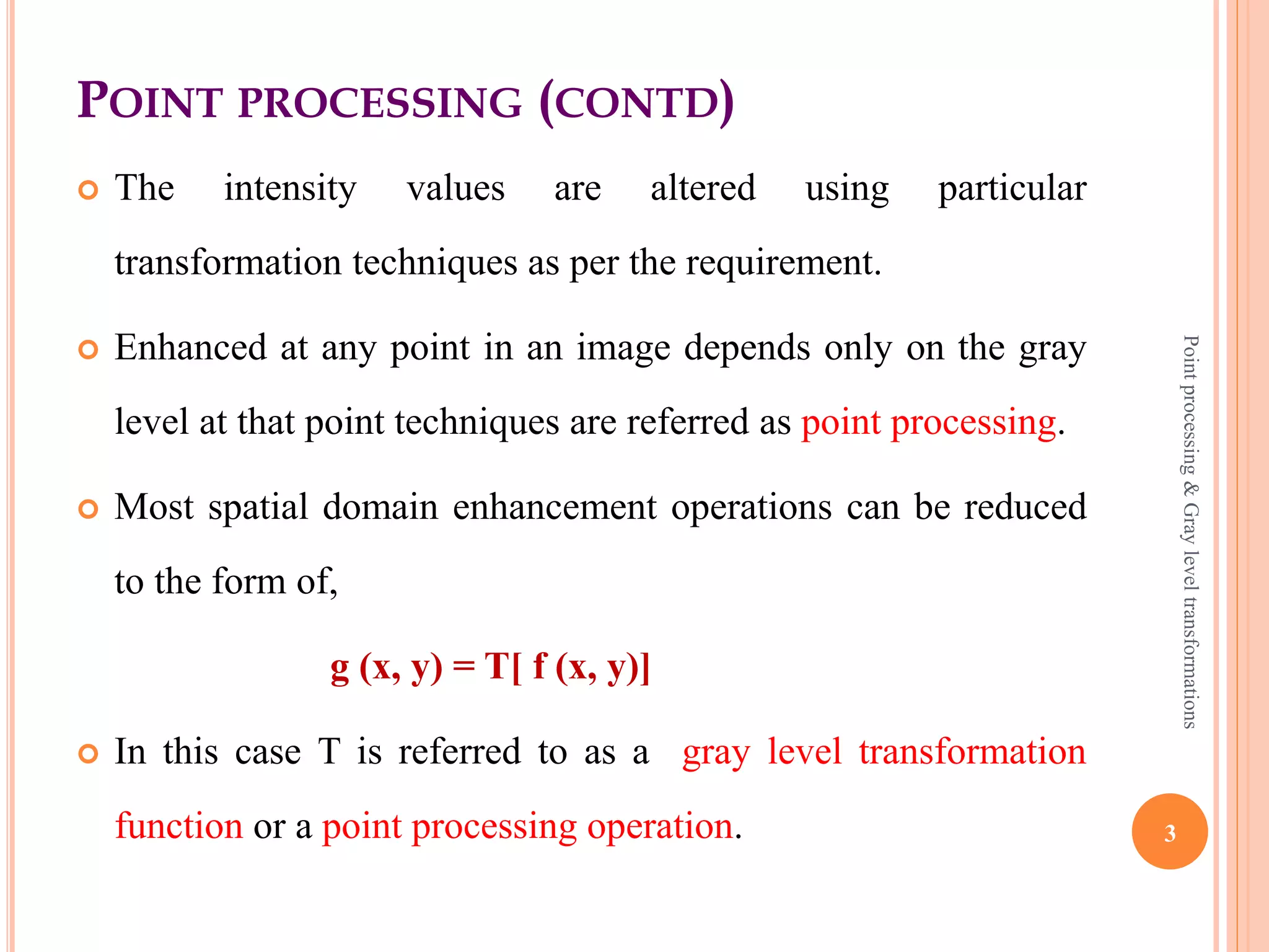 POINT PROCESSING
 Image enhancement is the process of adjusting digital images
so that the results are more suitable for display or
further image analysis.
 It has two broad categories:
 Spatial domain methods
 Frequency domain methods
 Spatial domain methods are operate directly on the pixels.
 Point processing operation deals with pixel intensity values
individually.
3
Pointprocessing&Grayleveltransformations
 