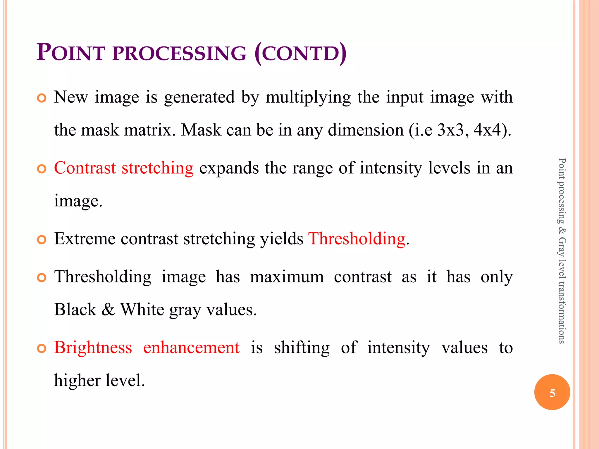 POINT PROCESSING (CONTD)
 where f (x, y) is the input image, g (x, y) is the processed
image and T is point operator defined over some
neighborhood of (x, y).
 Point processing operations take the form of,
s = T ( r )
 where s refers to the processed image pixel value and r refers
to the original image pixel value.
 Mask is a small matrix useful for blurring, sharpening, edge
detection.
5
Pointprocessing&Grayleveltransformations
 