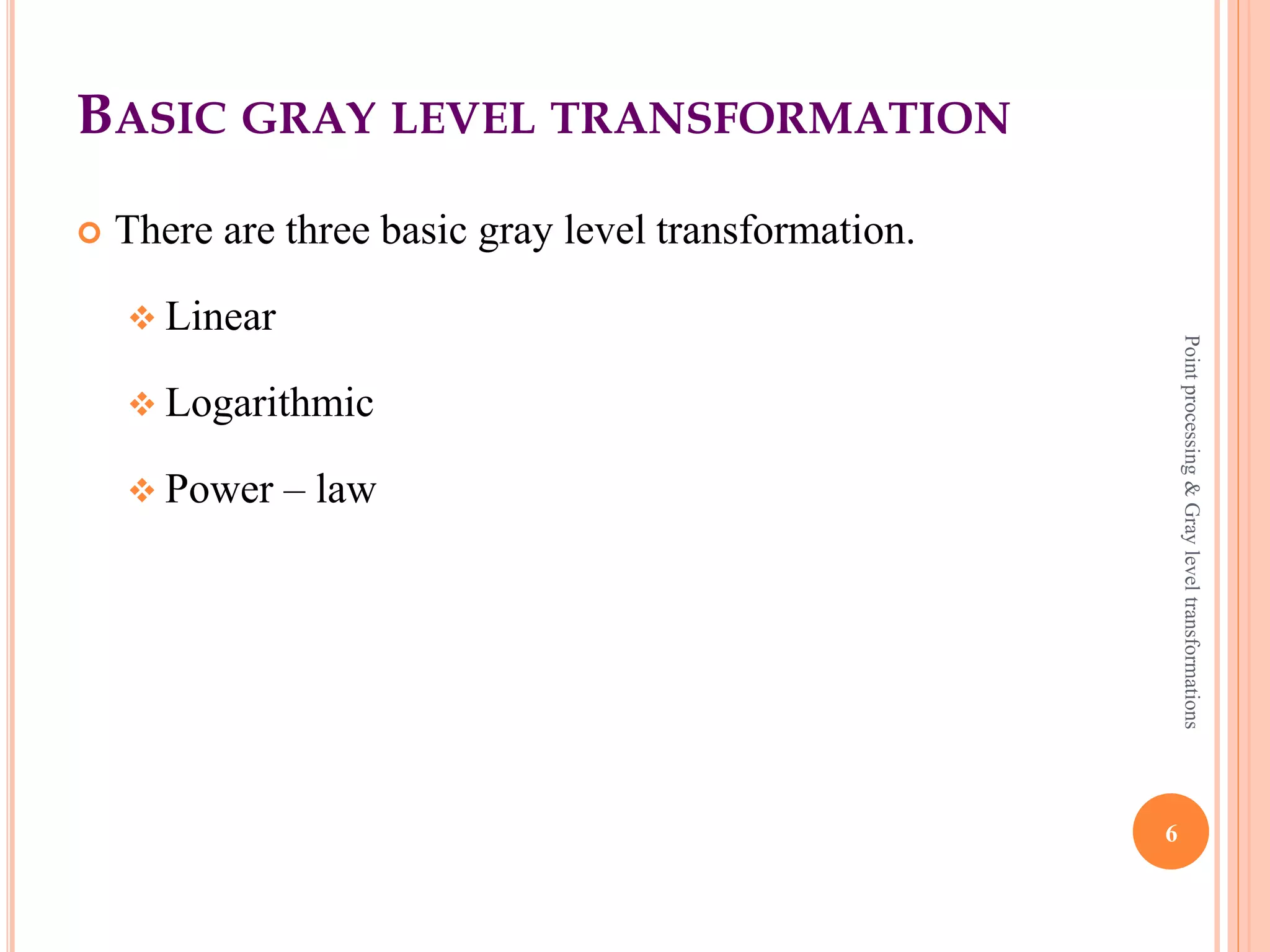 POINT PROCESSING (CONTD)
 New image is generated by multiplying the input image with
the mask matrix. Mask can be in any dimension (i.e 3x3, 4x4).
 Contrast stretching expands the range of intensity levels in an
image.
 Extreme contrast stretching yields Thresholding.
 Thresholding image has maximum contrast as it has only
Black & White gray values.
 Brightness enhancement is shifting of intensity values to
higher level.
6
Pointprocessing&Grayleveltransformations
 