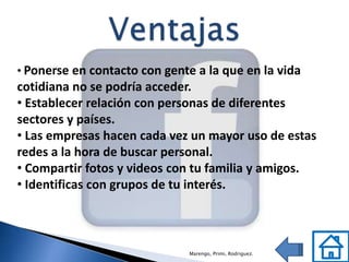 • Ponerse en contacto con gente a la que en la vida
cotidiana no se podría acceder.
• Establecer relación con personas de diferentes
sectores y países.
• Las empresas hacen cada vez un mayor uso de estas
redes a la hora de buscar personal.
• Compartir fotos y videos con tu familia y amigos.
• Identificas con grupos de tu interés.



                              Marengo, Primi, Rodriguez.
 