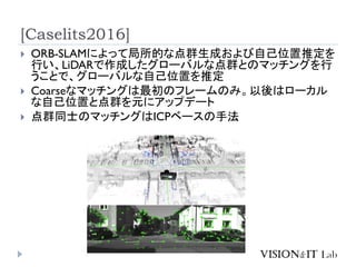 [Caselits2016]
 ORB-SLAMによって局所的な点群生成および自己位置推定を
行い、LiDARで作成したグローバルな点群とのマッチングを行
うことで、グローバルな自己位置を推定
 Coarseなマッチングは最初のフレームのみ。以後はローカル
な自己位置と点群を元にアップデート
 点群同士のマッチングはICPベースの手法
 