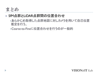 まとめ
 SfM点群とLiDAR点群間の位置合わせ
あらかじめ取得した点群地図に対しカメラを用いて自己位置
推定を行う。
Coarse-to-Fineに位置合わせを行うのが一般的
 