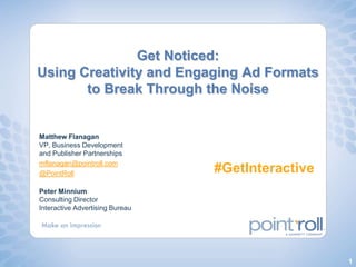 Get Noticed: Using Creativity and Engaging Ad Formats to Break Through the Noise Matthew FlanaganVP, Business Development and Publisher Partnerships mflanagan@pointroll.com @PointRoll #GetInteractive Peter MinniumConsulting DirectorInteractive Advertising Bureau 