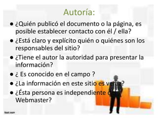 Autoría:
● ¿Quién publicó el documento o la página, es
posible establecer contacto con él / ella?
● ¿Está claro y explícito quién o quiénes son los
responsables del sitio?
● ¿Tiene el autor la autoridad para presentar la
información?
● ¿ Es conocido en el campo ?
● ¿La información en este sitio es veraz?
● ¿Ésta persona es independiente del
Webmaster?
 