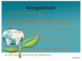 Navegabilidad:
• ¿Se incluye un mapa del sitio?
● ¿Se puede identificar con rapidez la página que se quiere
visitar? ¿Se puede llegar fácil y directamente a ella?
● ¿Está claramente indicado el nombre de la página que se
está navegando en cada caso?
● ¿Hay un enlace a la página inicial desde cualquier otra
página?
● ¿Se puede volver fácilmente a una página ya visitada?
● ¿Los enlaces son fáciles de identificar?
 