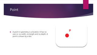 Point
 A point in geometry is a location. It has no
size i.e. no width, no length and no depth. A
point is shown by a dot.
 
