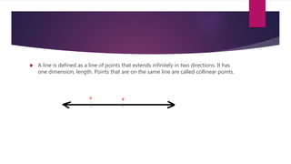  A line is defined as a line of points that extends infinitely in two directions. It has
one dimension, length. Points that are on the same line are called collinear points.
 