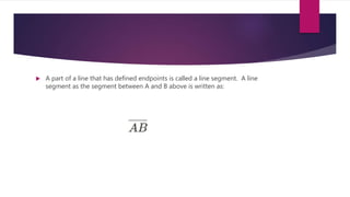  A part of a line that has defined endpoints is called a line segment. A line
segment as the segment between A and B above is written as:
 