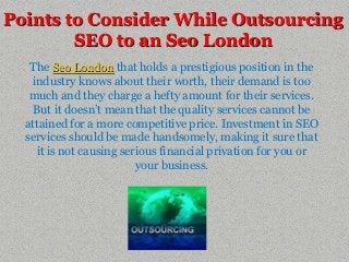 Points to Consider While Outsourcing
        SEO to an Seo London
   The Seo London that holds a prestigious position in the
   industry knows about their worth, their demand is too
   much and they charge a hefty amount for their services.
    But it doesn’t mean that the quality services cannot be
  attained for a more competitive price. Investment in SEO
  services should be made handsomely, making it sure that
    it is not causing serious financial privation for you or
                         your business.
 
