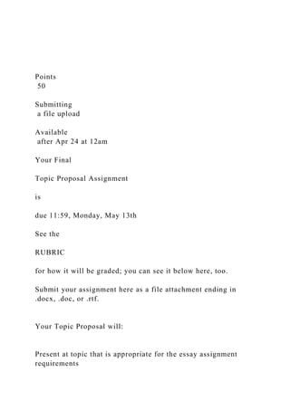 Points
50
Submitting
a file upload
Available
after Apr 24 at 12am
Your Final
Topic Proposal Assignment
is
due 11:59, Monday, May 13th
See the
RUBRIC
for how it will be graded; you can see it below here, too.
Submit your assignment here as a file attachment ending in
.docx, .doc, or .rtf.
Your Topic Proposal will:
Present at topic that is appropriate for the essay assignment
requirements
 