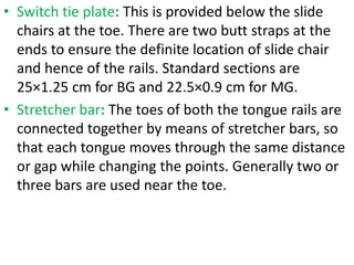 • Switch tie plate: This is provided below the slide
chairs at the toe. There are two butt straps at the
ends to ensure the definite location of slide chair
and hence of the rails. Standard sections are
25×1.25 cm for BG and 22.5×0.9 cm for MG.
• Stretcher bar: The toes of both the tongue rails are
connected together by means of stretcher bars, so
that each tongue moves through the same distance
or gap while changing the points. Generally two or
three bars are used near the toe.
 