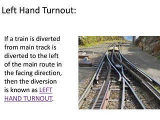 Left Hand Turnout:
If a train is diverted
from main track is
diverted to the left
of the main route in
the facing direction,
then the diversion
is known as LEFT
HAND TURNOUT.
 