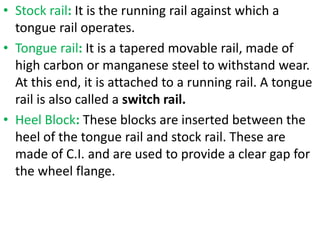 • Stock rail: It is the running rail against which a
tongue rail operates.
• Tongue rail: It is a tapered movable rail, made of
high carbon or manganese steel to withstand wear.
At this end, it is attached to a running rail. A tongue
rail is also called a switch rail.
• Heel Block: These blocks are inserted between the
heel of the tongue rail and stock rail. These are
made of C.I. and are used to provide a clear gap for
the wheel flange.
 