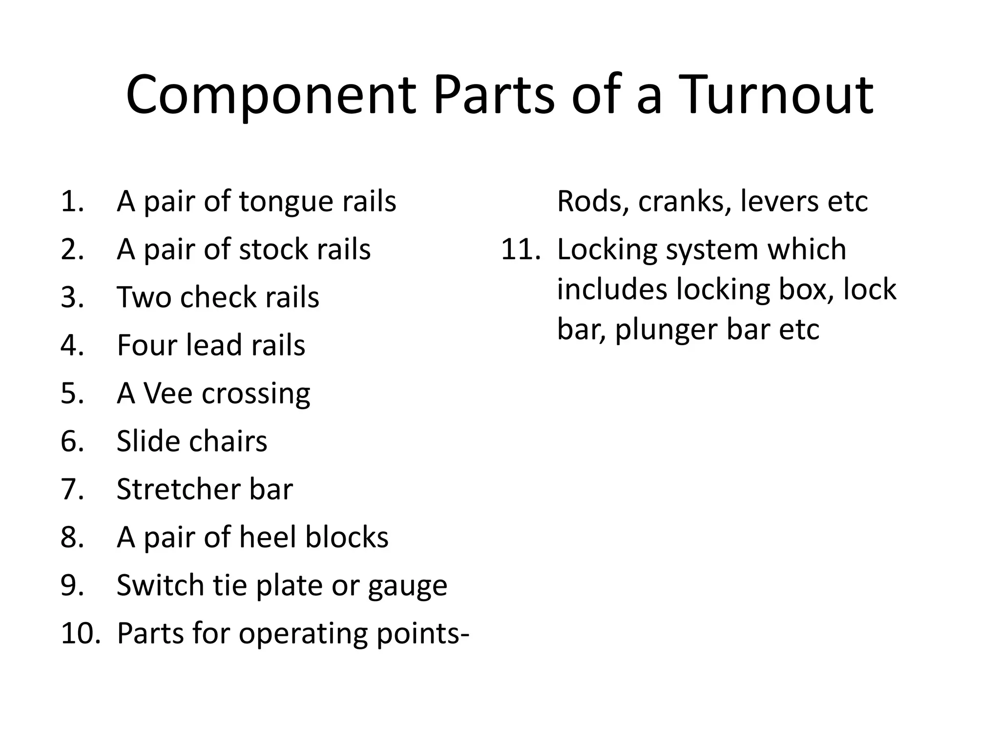 Component Parts of a Turnout
1. A pair of tongue rails
2. A pair of stock rails
3. Two check rails
4. Four lead rails
5. A Vee crossing
6. Slide chairs
7. Stretcher bar
8. A pair of heel blocks
9. Switch tie plate or gauge
10. Parts for operating points-
Rods, cranks, levers etc
11. Locking system which
includes locking box, lock
bar, plunger bar etc
 