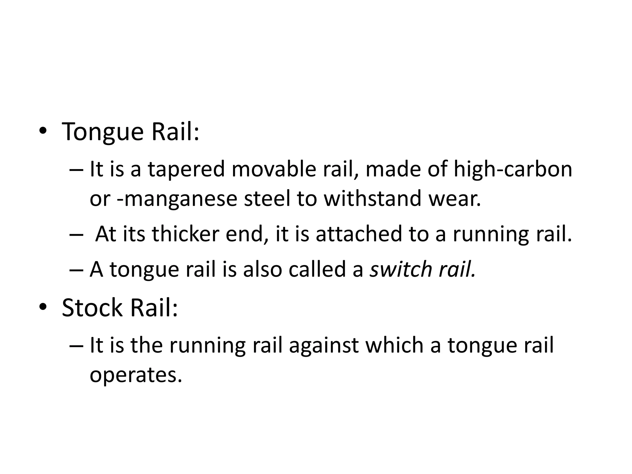 • Tongue Rail:
– It is a tapered movable rail, made of high-carbon
or -manganese steel to withstand wear.
– At its thicker end, it is attached to a running rail.
– A tongue rail is also called a switch rail.
• Stock Rail:
– It is the running rail against which a tongue rail
operates.
 
