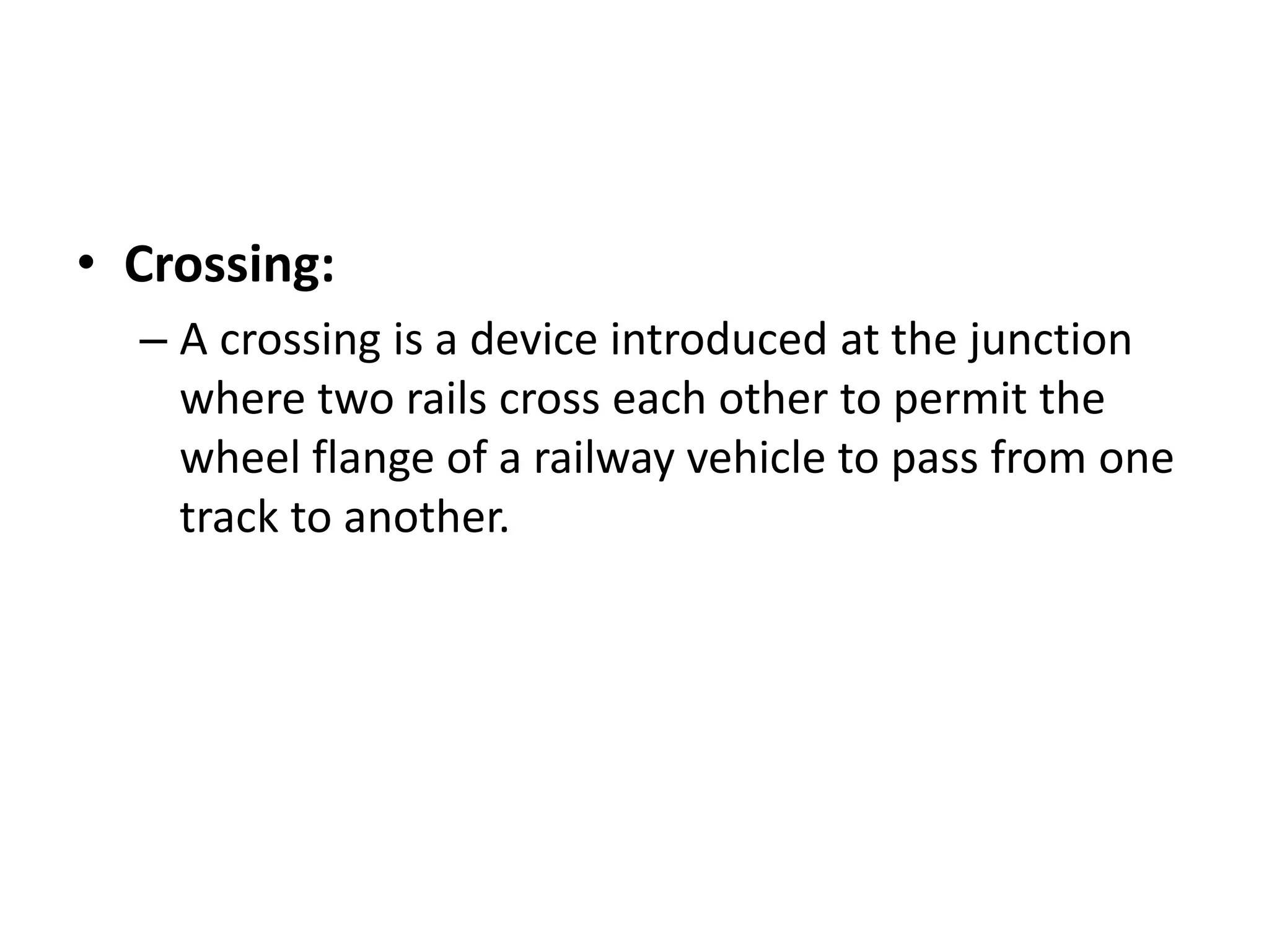 • Crossing:
– A crossing is a device introduced at the junction
where two rails cross each other to permit the
wheel flange of a railway vehicle to pass from one
track to another.
 