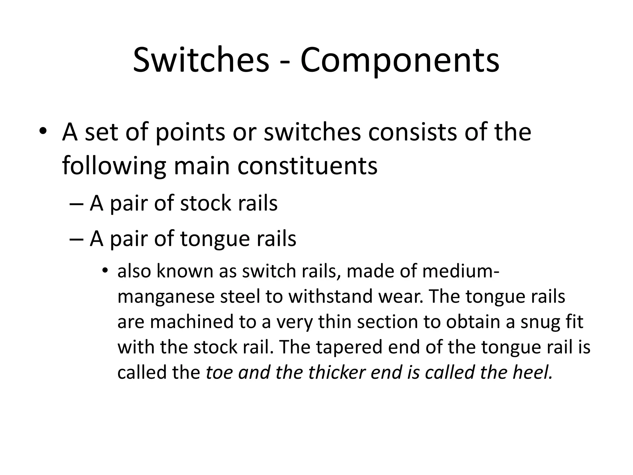 Switches - Components
• A set of points or switches consists of the
following main constituents
– A pair of stock rails
– A pair of tongue rails
• also known as switch rails, made of medium-
manganese steel to withstand wear. The tongue rails
are machined to a very thin section to obtain a snug fit
with the stock rail. The tapered end of the tongue rail is
called the toe and the thicker end is called the heel.
 