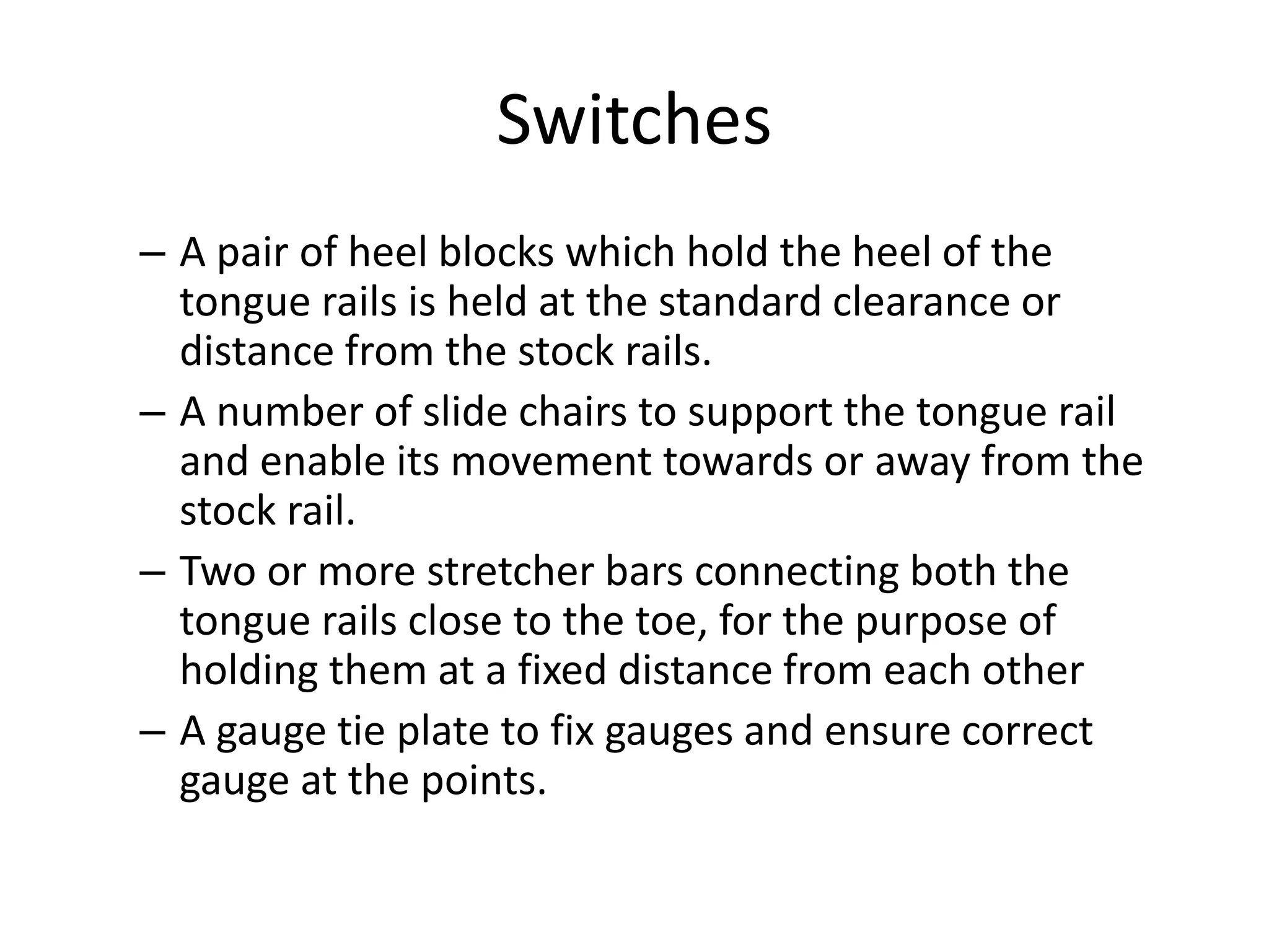 Switches
– A pair of heel blocks which hold the heel of the
tongue rails is held at the standard clearance or
distance from the stock rails.
– A number of slide chairs to support the tongue rail
and enable its movement towards or away from the
stock rail.
– Two or more stretcher bars connecting both the
tongue rails close to the toe, for the purpose of
holding them at a fixed distance from each other
– A gauge tie plate to fix gauges and ensure correct
gauge at the points.
 