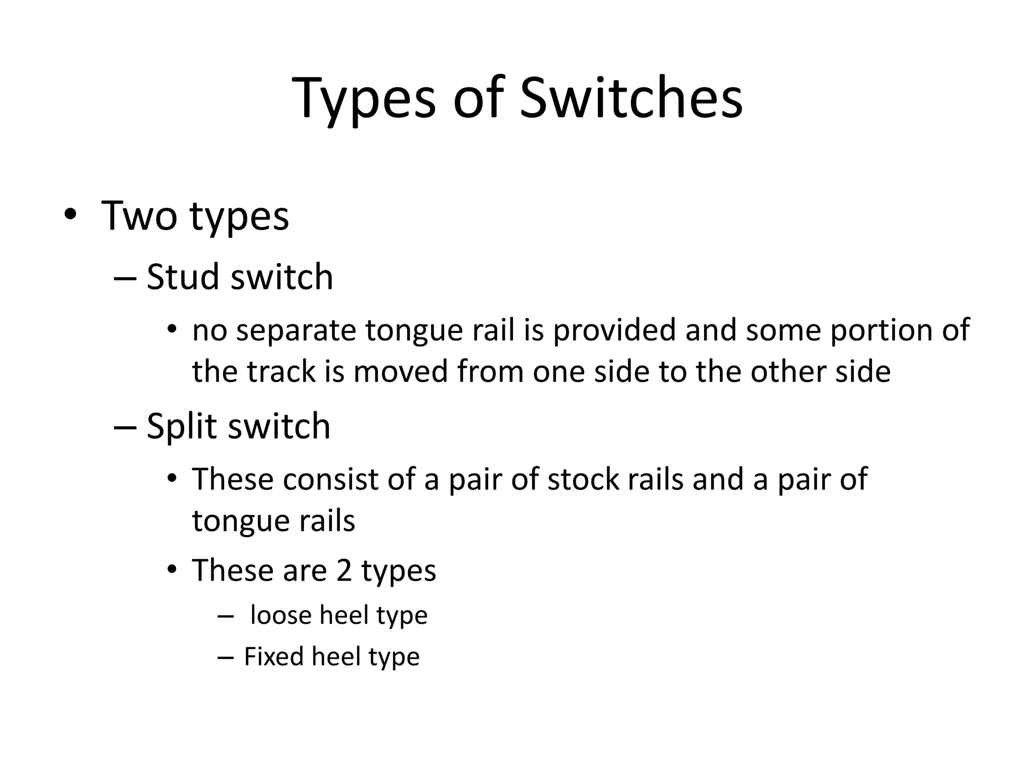 Types of Switches
• Two types
– Stud switch
• no separate tongue rail is provided and some portion of
the track is moved from one side to the other side
– Split switch
• These consist of a pair of stock rails and a pair of
tongue rails
• These are 2 types
– loose heel type
– Fixed heel type
 