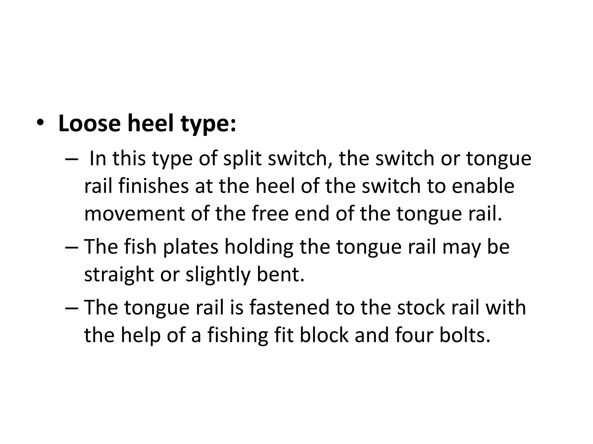 • Loose heel type:
– In this type of split switch, the switch or tongue
rail finishes at the heel of the switch to enable
movement of the free end of the tongue rail.
– The fish plates holding the tongue rail may be
straight or slightly bent.
– The tongue rail is fastened to the stock rail with
the help of a fishing fit block and four bolts.
 