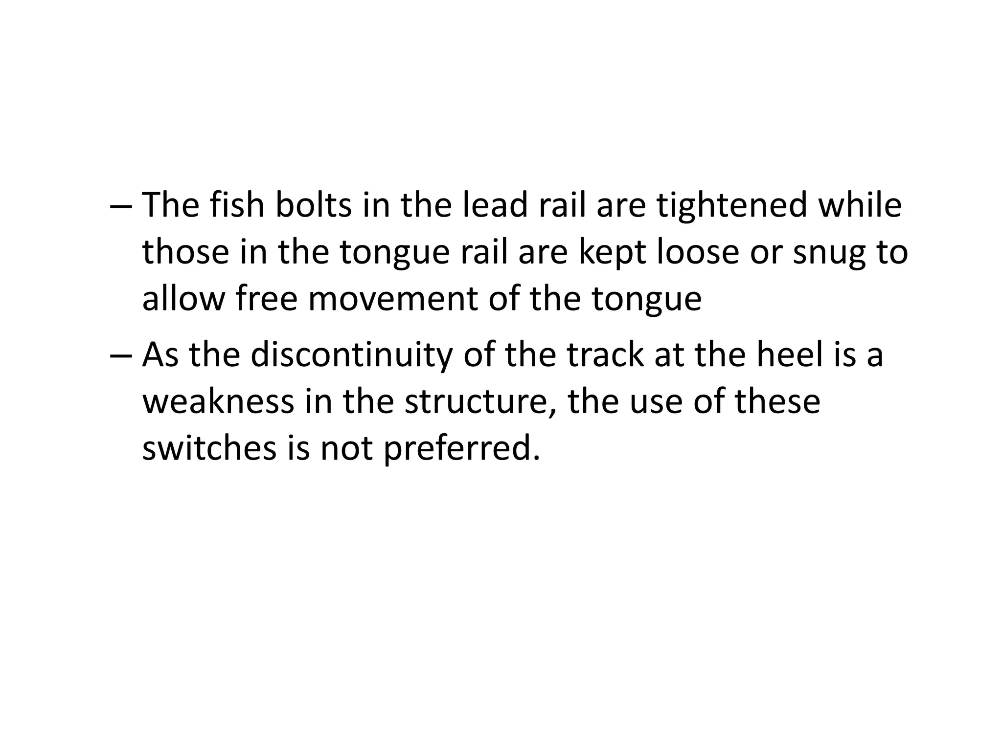 – The fish bolts in the lead rail are tightened while
those in the tongue rail are kept loose or snug to
allow free movement of the tongue
– As the discontinuity of the track at the heel is a
weakness in the structure, the use of these
switches is not preferred.
 