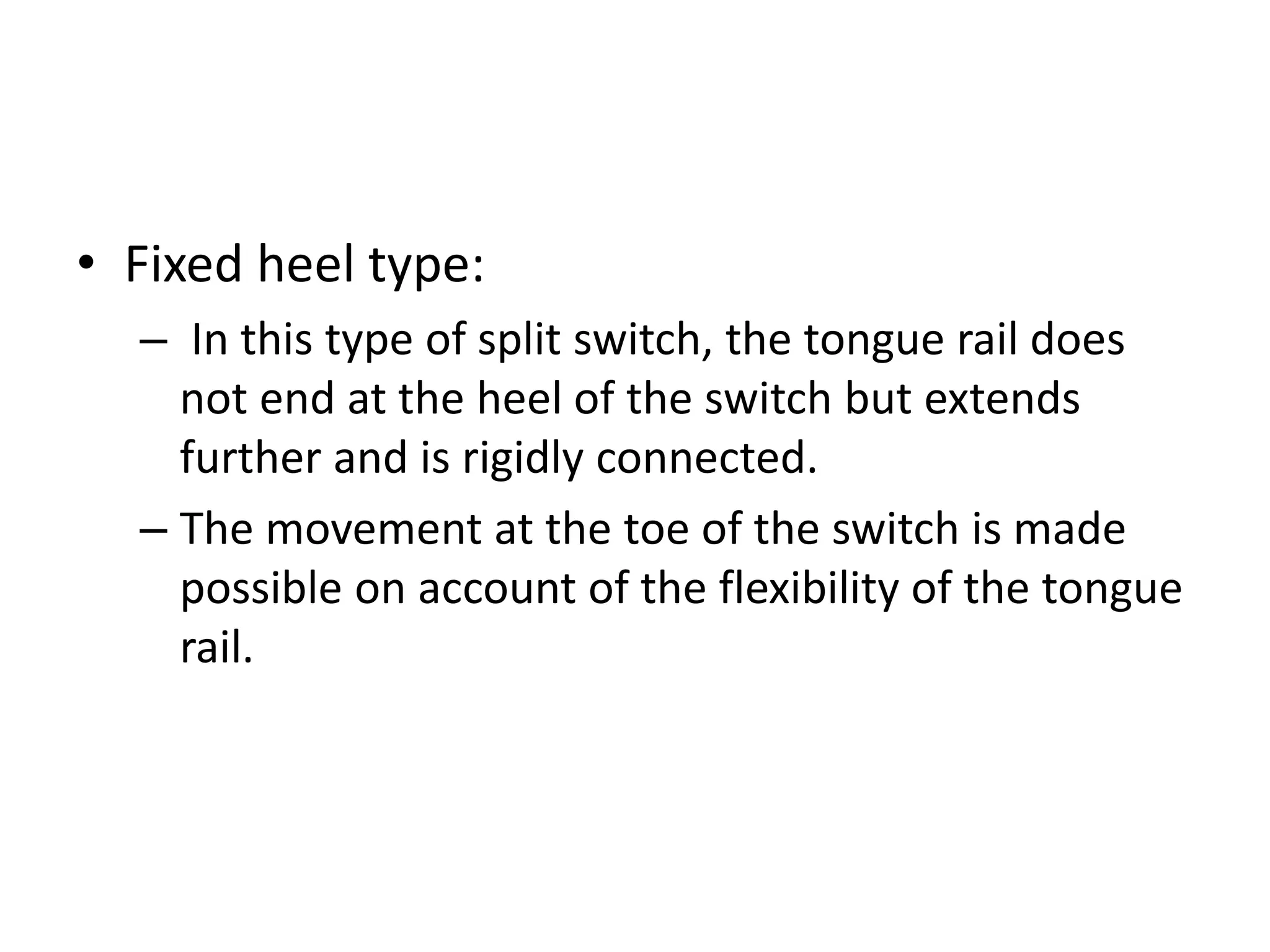 • Fixed heel type:
– In this type of split switch, the tongue rail does
not end at the heel of the switch but extends
further and is rigidly connected.
– The movement at the toe of the switch is made
possible on account of the flexibility of the tongue
rail.
 