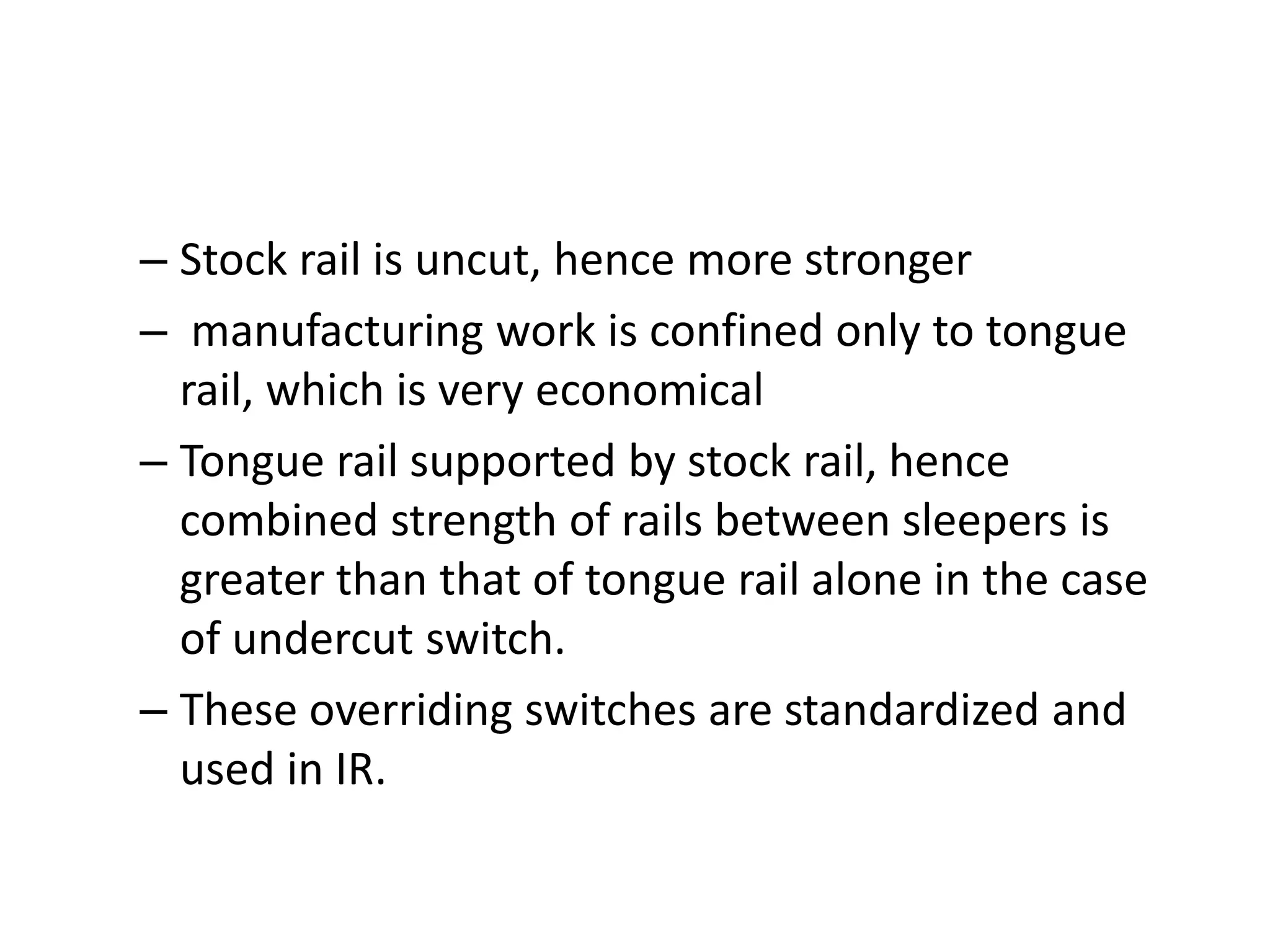 – Stock rail is uncut, hence more stronger
– manufacturing work is confined only to tongue
rail, which is very economical
– Tongue rail supported by stock rail, hence
combined strength of rails between sleepers is
greater than that of tongue rail alone in the case
of undercut switch.
– These overriding switches are standardized and
used in IR.
 