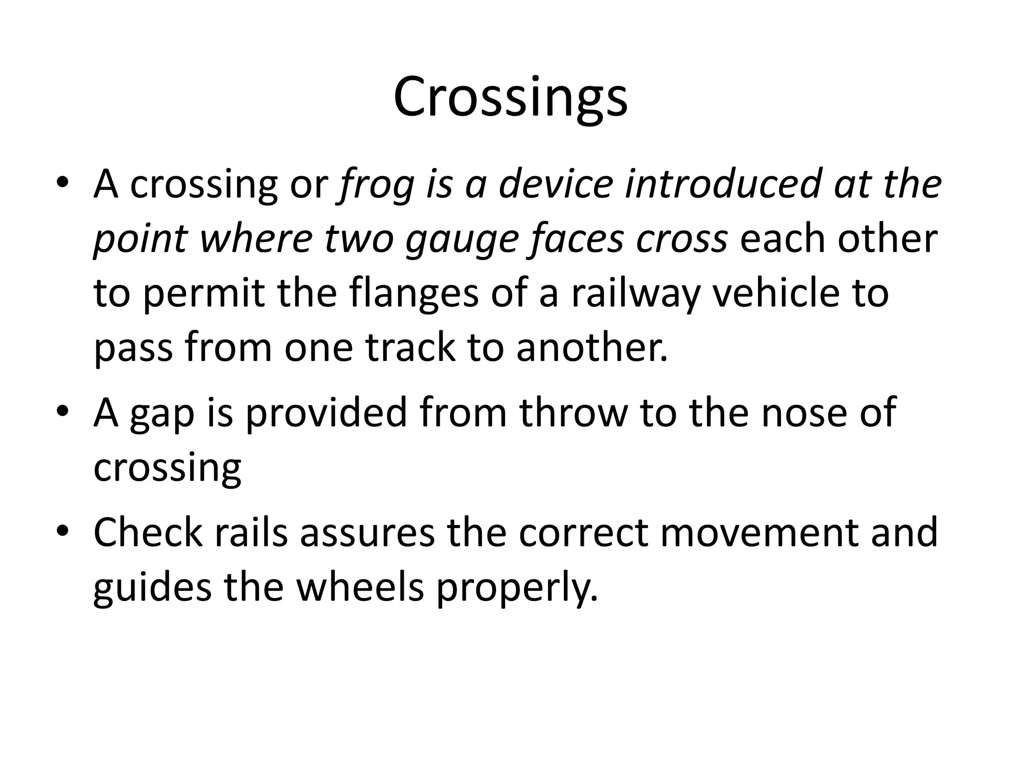 Crossings
• A crossing or frog is a device introduced at the
point where two gauge faces cross each other
to permit the flanges of a railway vehicle to
pass from one track to another.
• A gap is provided from throw to the nose of
crossing
• Check rails assures the correct movement and
guides the wheels properly.
 