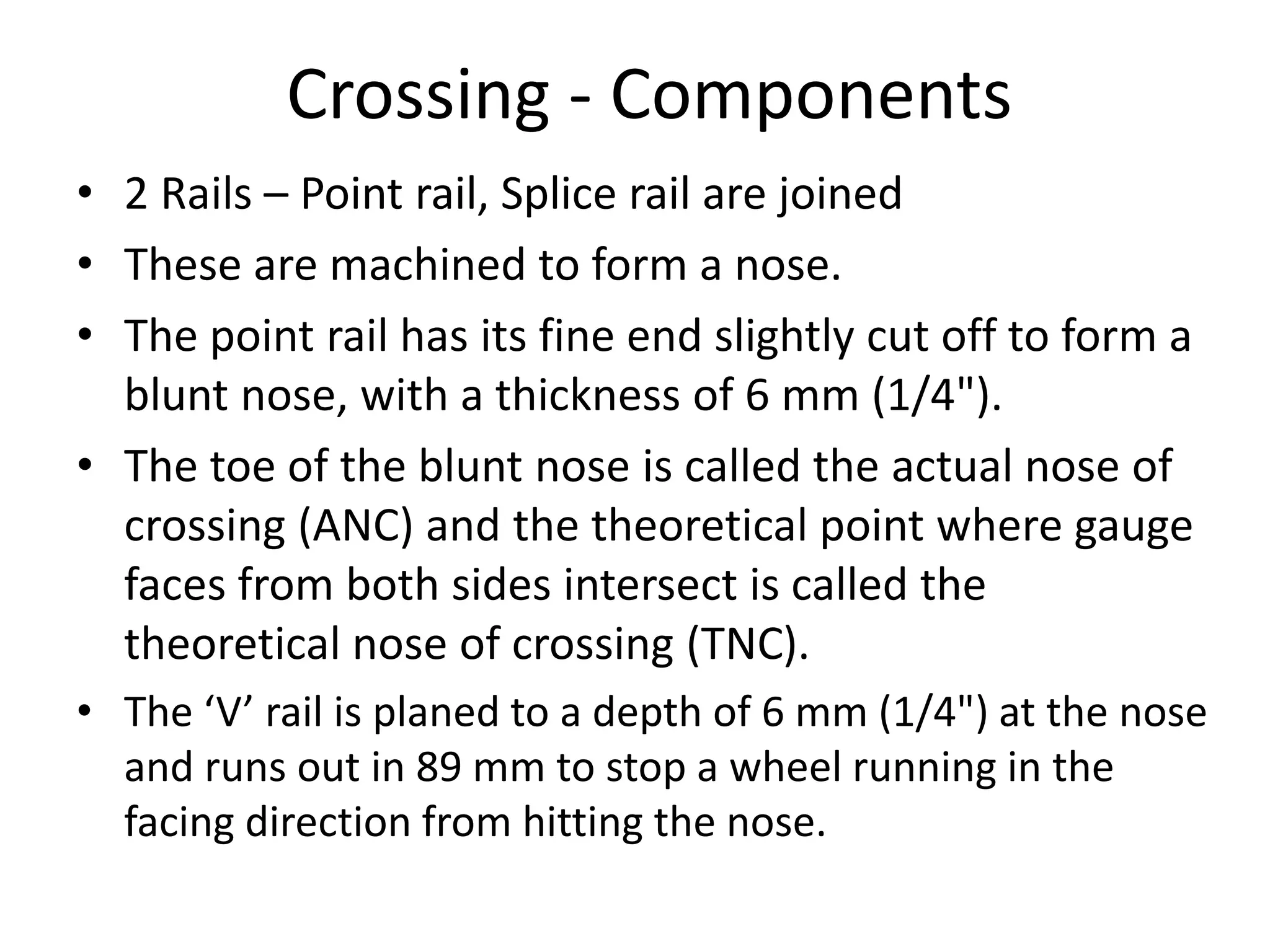 Crossing - Components
• 2 Rails – Point rail, Splice rail are joined
• These are machined to form a nose.
• The point rail has its fine end slightly cut off to form a
blunt nose, with a thickness of 6 mm (1/4").
• The toe of the blunt nose is called the actual nose of
crossing (ANC) and the theoretical point where gauge
faces from both sides intersect is called the
theoretical nose of crossing (TNC).
• The ‘V’ rail is planed to a depth of 6 mm (1/4") at the nose
and runs out in 89 mm to stop a wheel running in the
facing direction from hitting the nose.
 