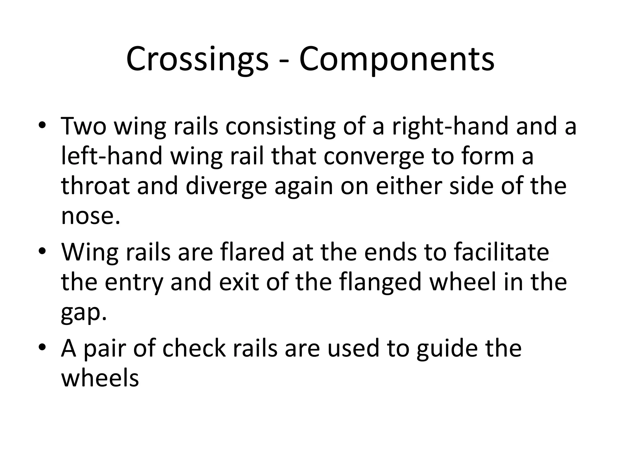 Crossings - Components
• Two wing rails consisting of a right-hand and a
left-hand wing rail that converge to form a
throat and diverge again on either side of the
nose.
• Wing rails are flared at the ends to facilitate
the entry and exit of the flanged wheel in the
gap.
• A pair of check rails are used to guide the
wheels
 