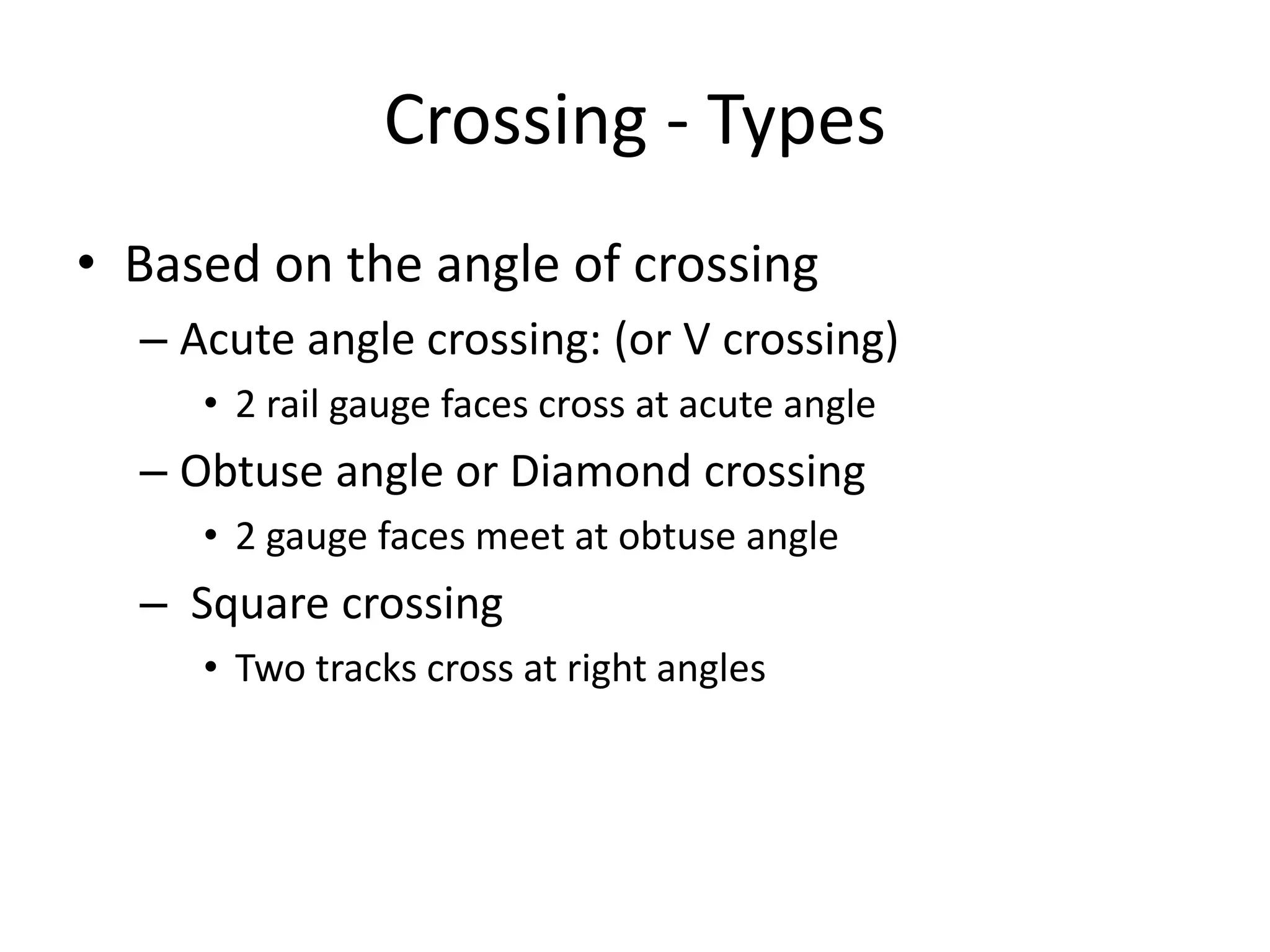 Crossing - Types
• Based on the angle of crossing
– Acute angle crossing: (or V crossing)
• 2 rail gauge faces cross at acute angle
– Obtuse angle or Diamond crossing
• 2 gauge faces meet at obtuse angle
– Square crossing
• Two tracks cross at right angles
 