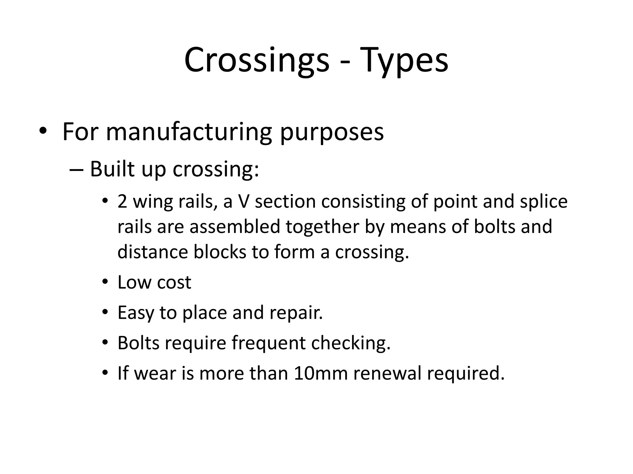 Crossings - Types
• For manufacturing purposes
– Built up crossing:
• 2 wing rails, a V section consisting of point and splice
rails are assembled together by means of bolts and
distance blocks to form a crossing.
• Low cost
• Easy to place and repair.
• Bolts require frequent checking.
• If wear is more than 10mm renewal required.
 