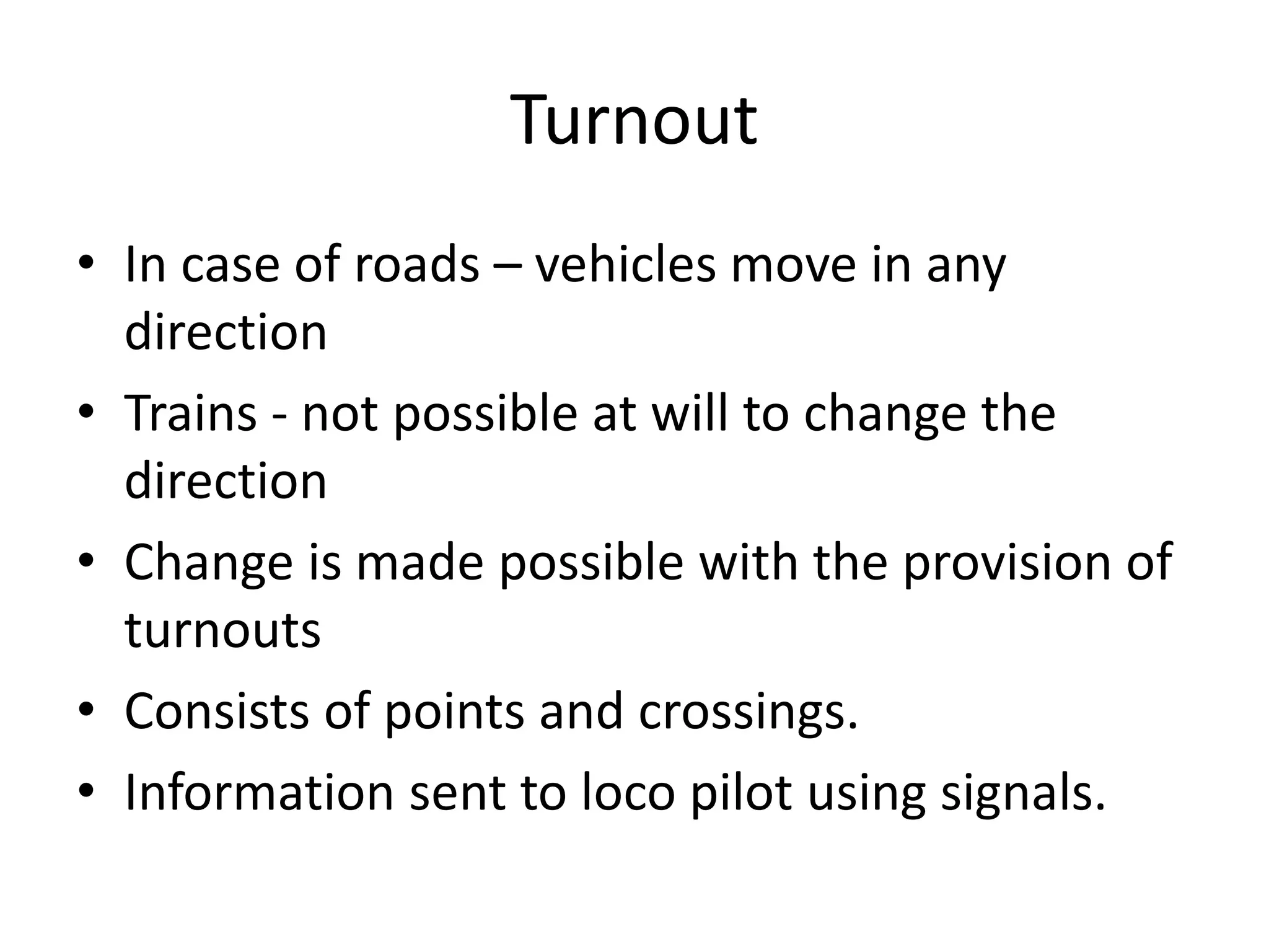 Turnout
• In case of roads – vehicles move in any
direction
• Trains - not possible at will to change the
direction
• Change is made possible with the provision of
turnouts
• Consists of points and crossings.
• Information sent to loco pilot using signals.
 