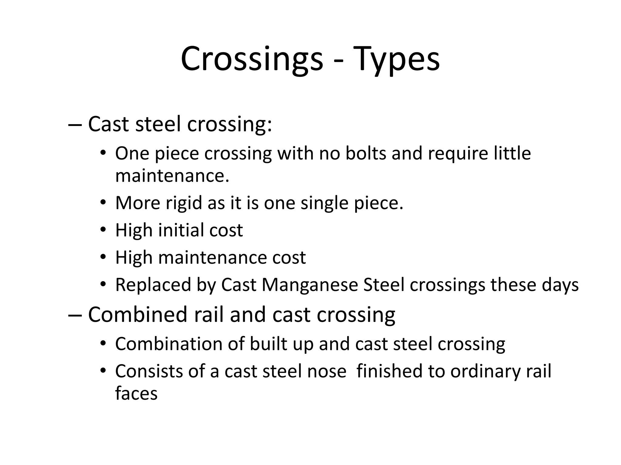 Crossings - Types
– Cast steel crossing:
• One piece crossing with no bolts and require little
maintenance.
• More rigid as it is one single piece.
• High initial cost
• High maintenance cost
• Replaced by Cast Manganese Steel crossings these days
– Combined rail and cast crossing
• Combination of built up and cast steel crossing
• Consists of a cast steel nose finished to ordinary rail
faces
 