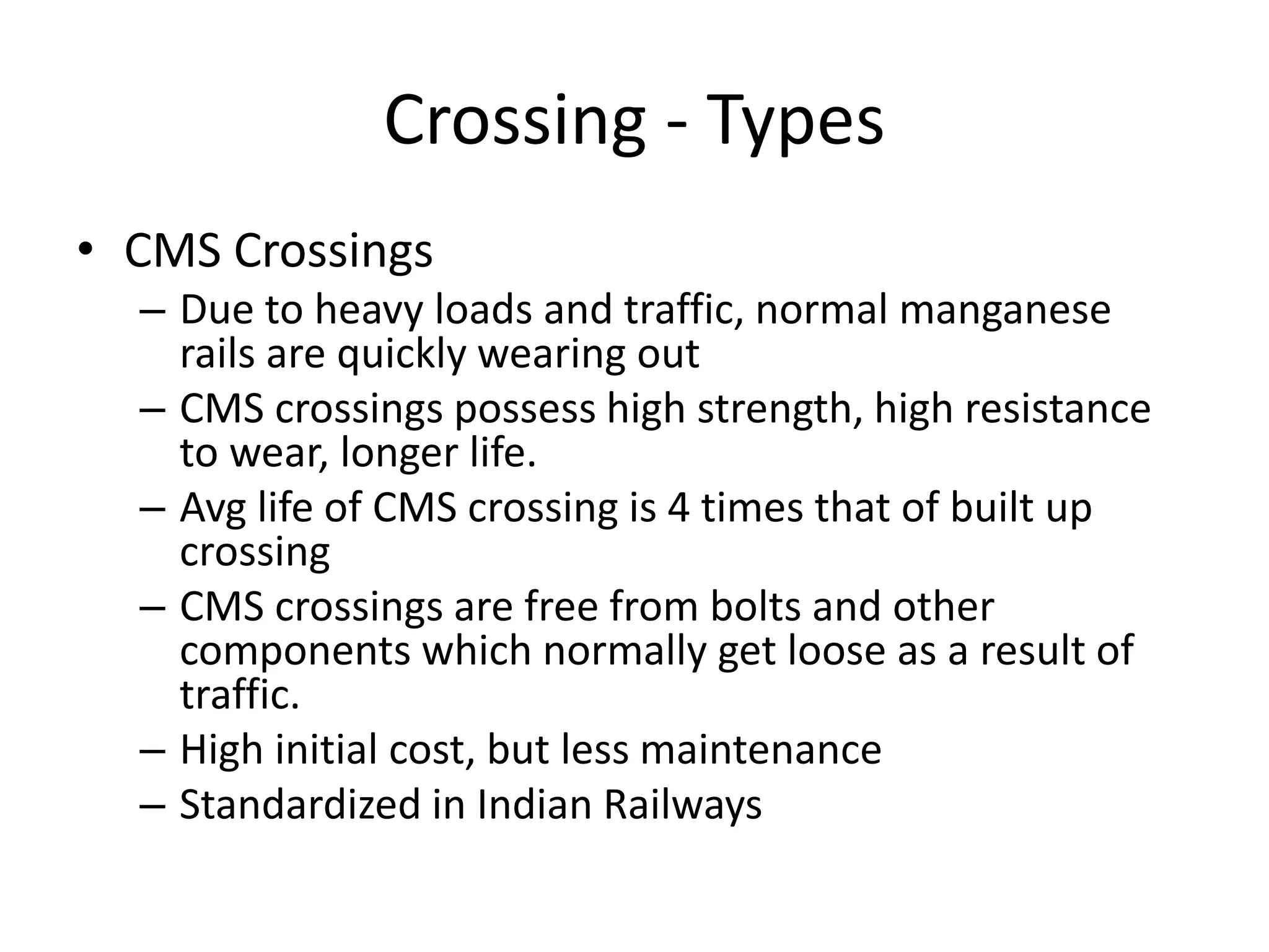 Crossing - Types
• CMS Crossings
– Due to heavy loads and traffic, normal manganese
rails are quickly wearing out
– CMS crossings possess high strength, high resistance
to wear, longer life.
– Avg life of CMS crossing is 4 times that of built up
crossing
– CMS crossings are free from bolts and other
components which normally get loose as a result of
traffic.
– High initial cost, but less maintenance
– Standardized in Indian Railways
 