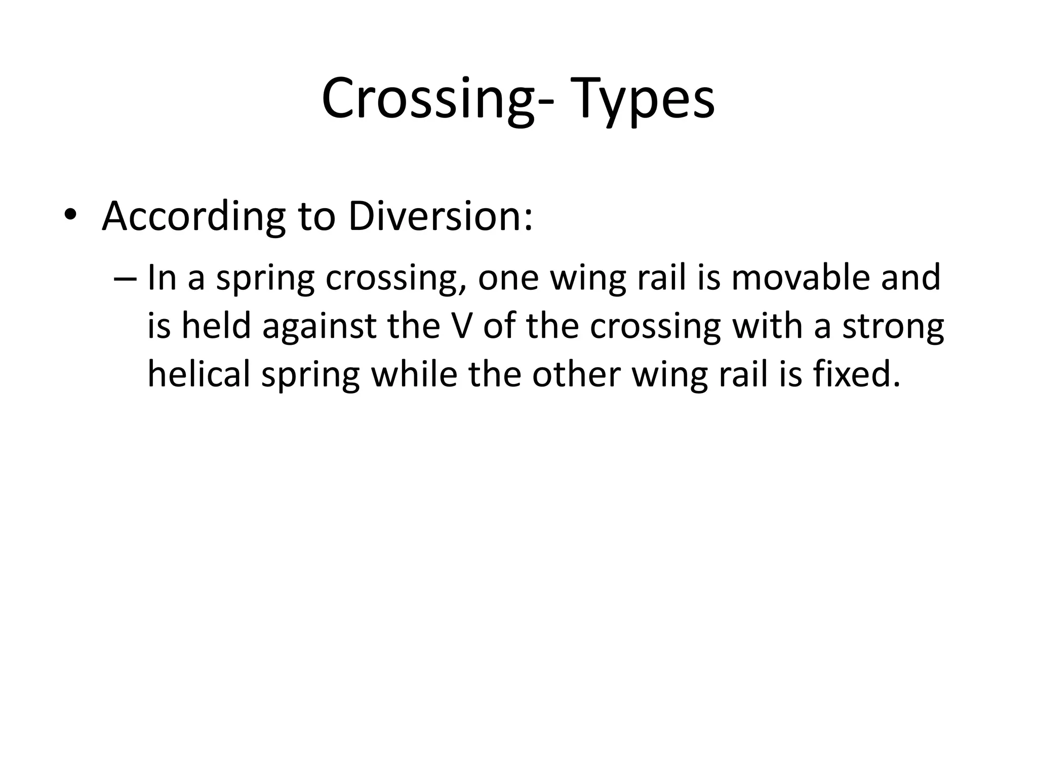Crossing- Types
• According to Diversion:
– In a spring crossing, one wing rail is movable and
is held against the V of the crossing with a strong
helical spring while the other wing rail is fixed.
 
