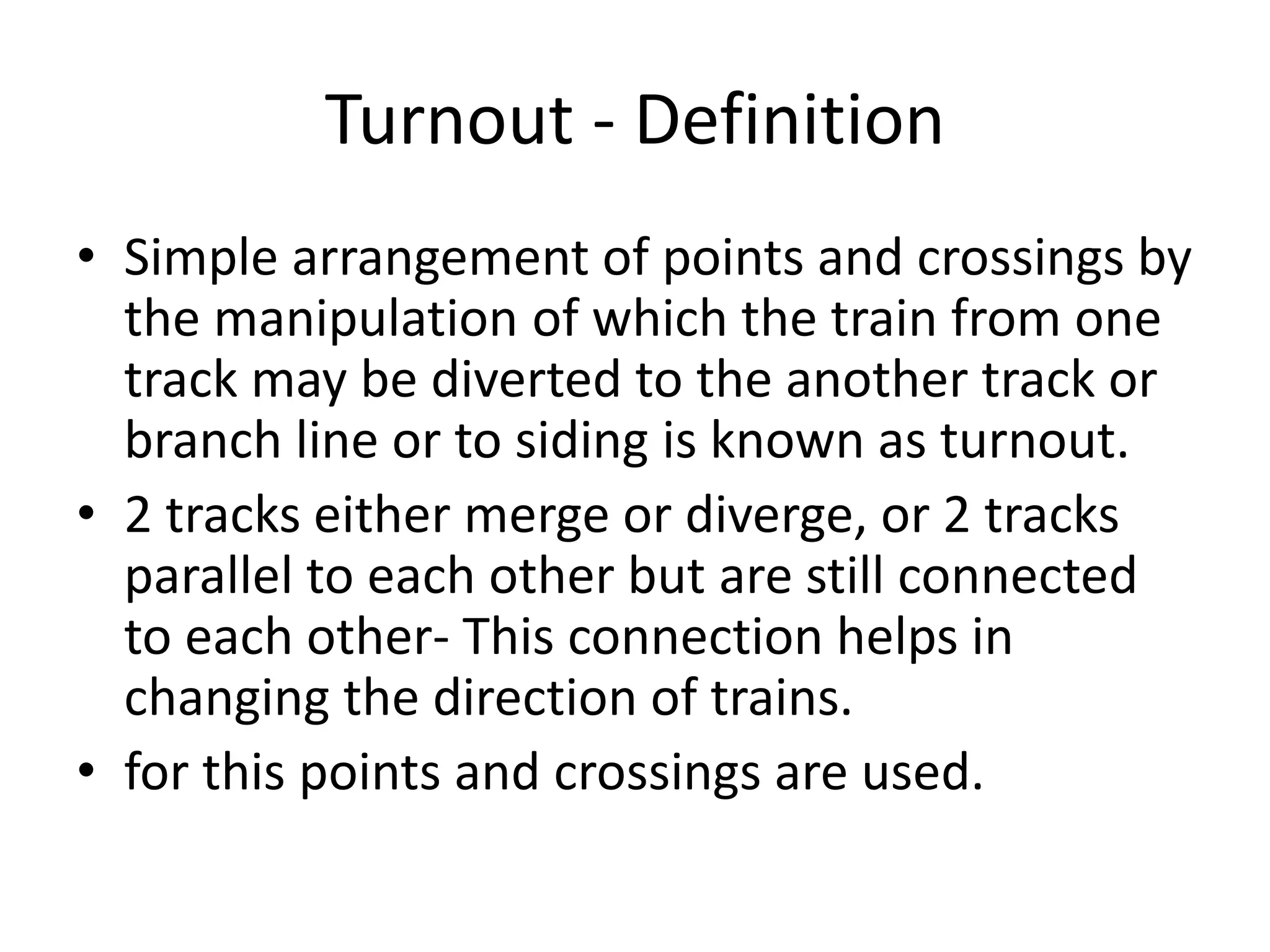 Turnout - Definition
• Simple arrangement of points and crossings by
the manipulation of which the train from one
track may be diverted to the another track or
branch line or to siding is known as turnout.
• 2 tracks either merge or diverge, or 2 tracks
parallel to each other but are still connected
to each other- This connection helps in
changing the direction of trains.
• for this points and crossings are used.
 