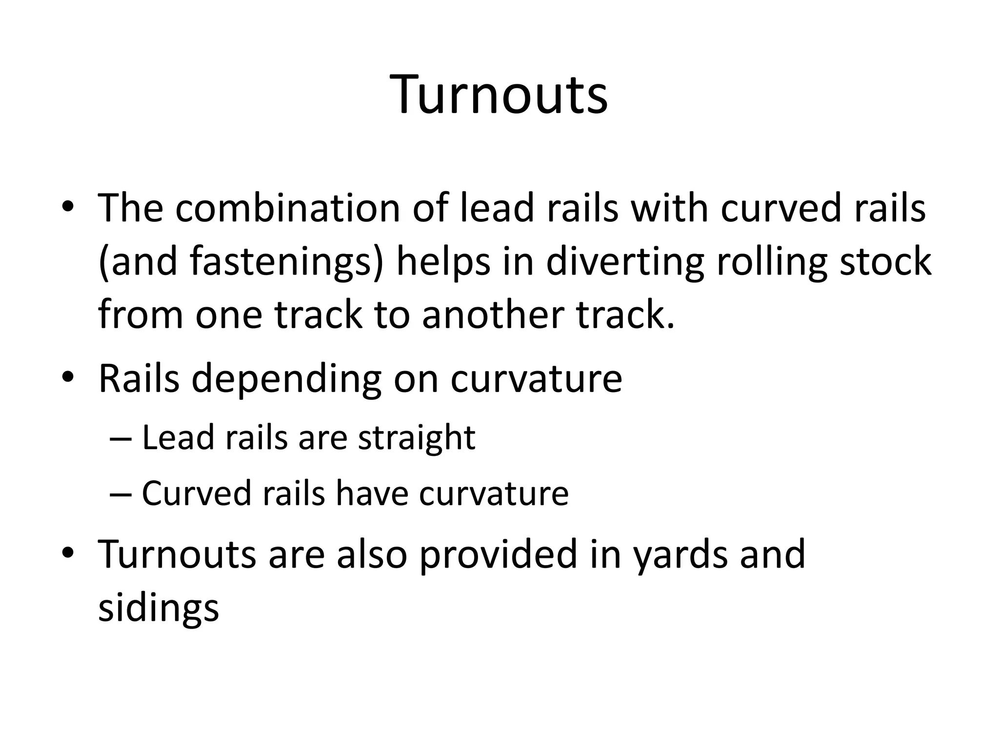 Turnouts
• The combination of lead rails with curved rails
(and fastenings) helps in diverting rolling stock
from one track to another track.
• Rails depending on curvature
– Lead rails are straight
– Curved rails have curvature
• Turnouts are also provided in yards and
sidings
 
