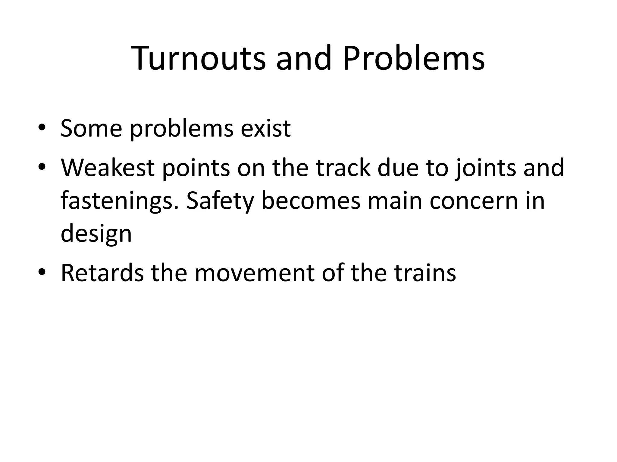 Turnouts and Problems
• Some problems exist
• Weakest points on the track due to joints and
fastenings. Safety becomes main concern in
design
• Retards the movement of the trains
 