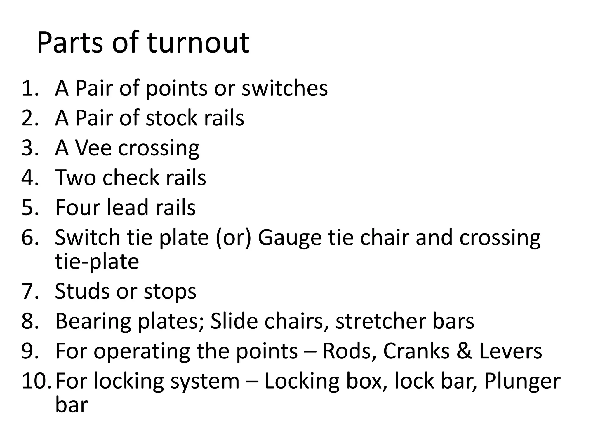 Parts of turnout
1. A Pair of points or switches
2. A Pair of stock rails
3. A Vee crossing
4. Two check rails
5. Four lead rails
6. Switch tie plate (or) Gauge tie chair and crossing
tie-plate
7. Studs or stops
8. Bearing plates; Slide chairs, stretcher bars
9. For operating the points – Rods, Cranks & Levers
10.For locking system – Locking box, lock bar, Plunger
bar
 